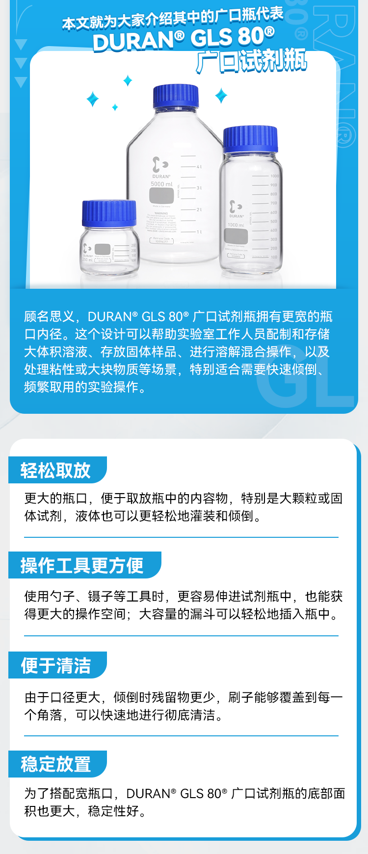 本文就为大家介绍其中的广口瓶代表 0 DURAN® GLS 80® 广口试剂瓶 顾名思义，DURAN® GLS 80°广口试剂瓶拥有更宽的瓶口内径。这个设计可以帮助实验室工作人员配制和存储大体积溶液、存放固体样品、进行溶解混合操作，以及处理粘性或大块物质等场景，特别适合需要快速倾倒、频繁取用的实验操作。 轻松取放 更大的瓶口，便于取放瓶中的内容物，特别是大颗粒或固体试剂，液体也可以更轻松地灌装和倾倒。 操作工具更方便 使用勺子、镊子等工具时，更容易伸进试剂瓶中，也能获得更大的操作空间；大容量的漏斗可以轻松地插入瓶中。 便于清洁 由于口径更大，倾倒时残留物更少，刷子能够覆盖到每一个角落，可以快速地进行彻底清洁。 稳定放置 为了搭配宽瓶口，DURAN®GLS 80®广口试剂瓶的底部面积也更大，稳定性好。