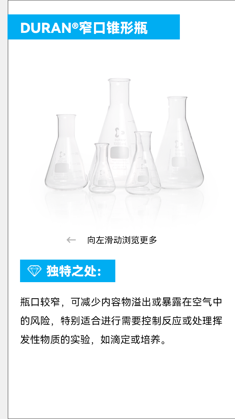 DURAN®窄口锥形瓶 向左滑动浏览更多 ⑦ 独特之处： 瓶口较窄，可减少内容物溢出或暴露在空气中的风险，特别适合进行需要控制反应或处理挥发性物质的实验，如滴定或培养。