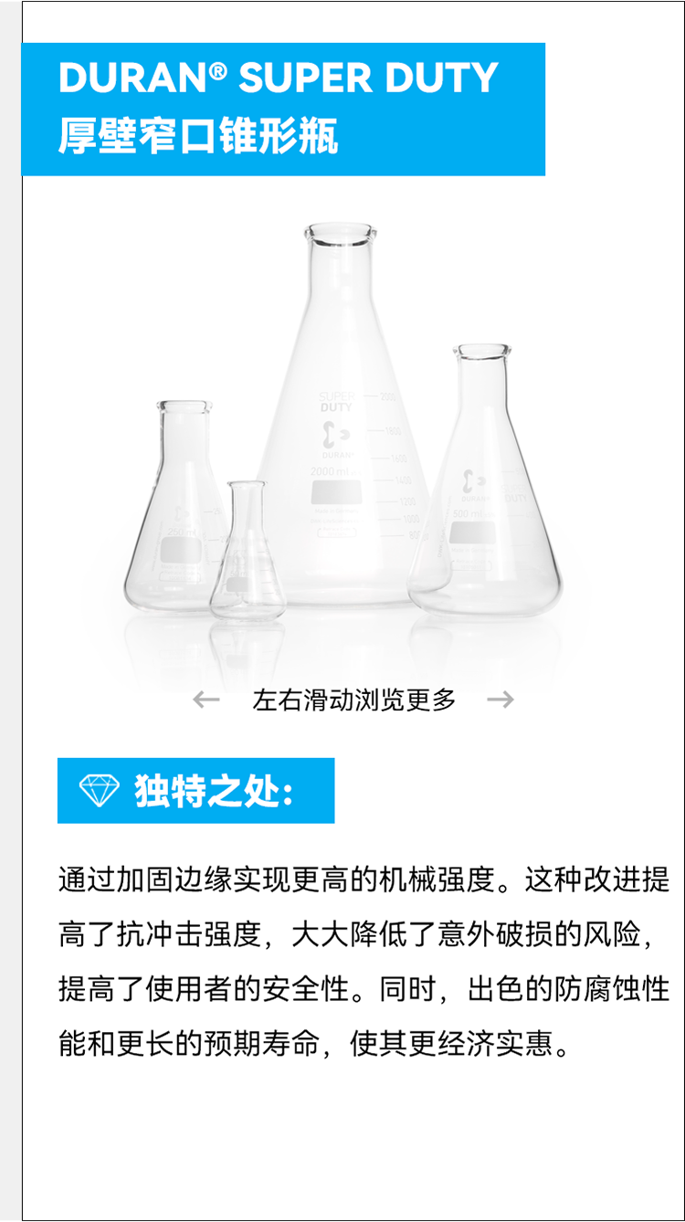 DURAN® SUPER DUTY 厚壁窄口锥形瓶 个 左右滑动浏览更多— 独特之处： 通过加固边缘实现更高的机械强度。这种改进提高了抗冲击强度，大大降低了意外破损的风险，提高了使用者的安全性。同时，出色的防腐蚀性能和更长的预期寿命，使其更经济实惠。