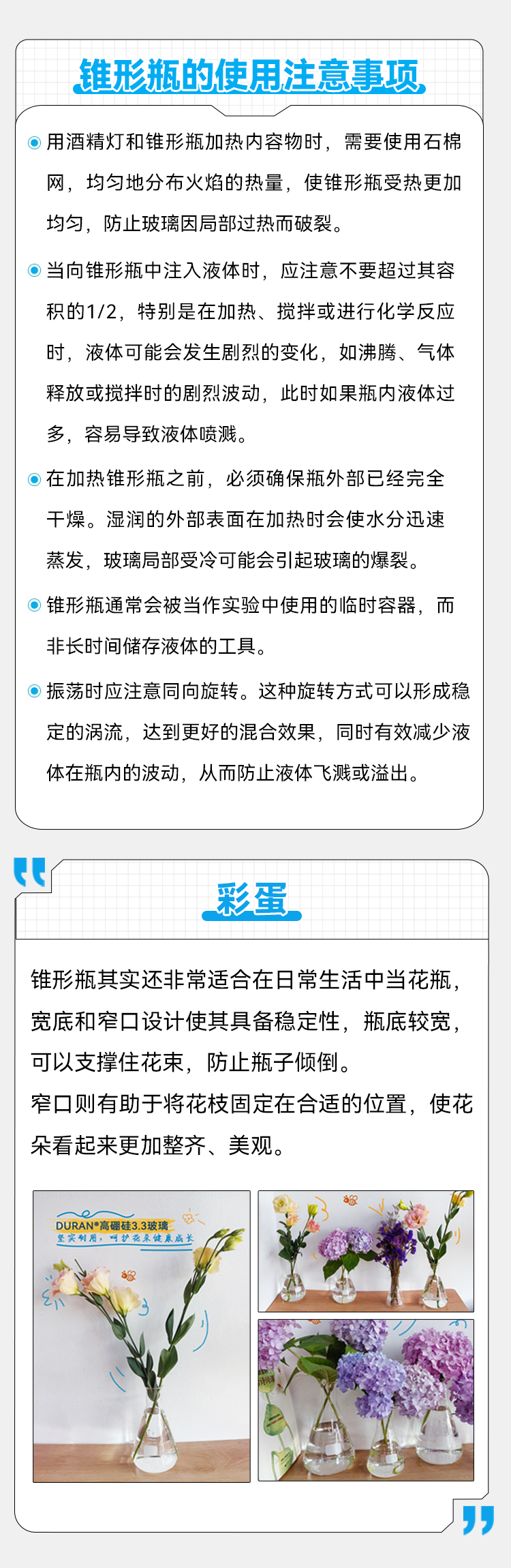 锥形瓶的使用注意事项 ◎用酒精灯和锥形瓶加热内容物时，需要使用石棉网，均匀地分布火焰的热量，使锥形瓶受热更加均匀，防止玻璃因局部过热而破裂。 ◎ 当向锥形瓶中注入液体时，应注意不要超过其容积的1/2，特别是在加热、搅拌或进行化学反应时，液体可能会发生剧烈的变化，如沸腾、气体释放或搅拌时的剧烈波动，此时如果瓶内液体过多，容易导致液体喷溅。 ◎在加热锥形瓶之前，必须确保瓶外部已经完全干燥。湿润的外部表面在加热时会使水分迅速蒸发，玻璃局部受冷可能会引起玻璃的爆裂。 ◎ 锥形瓶通常会被当作实验中使用的临时容器，而非长时间储存液体的工具。 ◎振荡时应注意同向旋转。这种旋转方式可以形成稳定的涡流，达到更好的混合效果，同时有效减少液体在瓶内的波动，从而防止液体飞溅或溢出。 彩蛋 锥形瓶其实还非常适合在日常生活中当花瓶，宽底和窄口设计使其具备稳定性，瓶底较宽，可以支撑住花束，防止瓶子倾倒。 窄口则有助于将花枝固定在合适的位置，使花朵看起来更加整齐、美观。