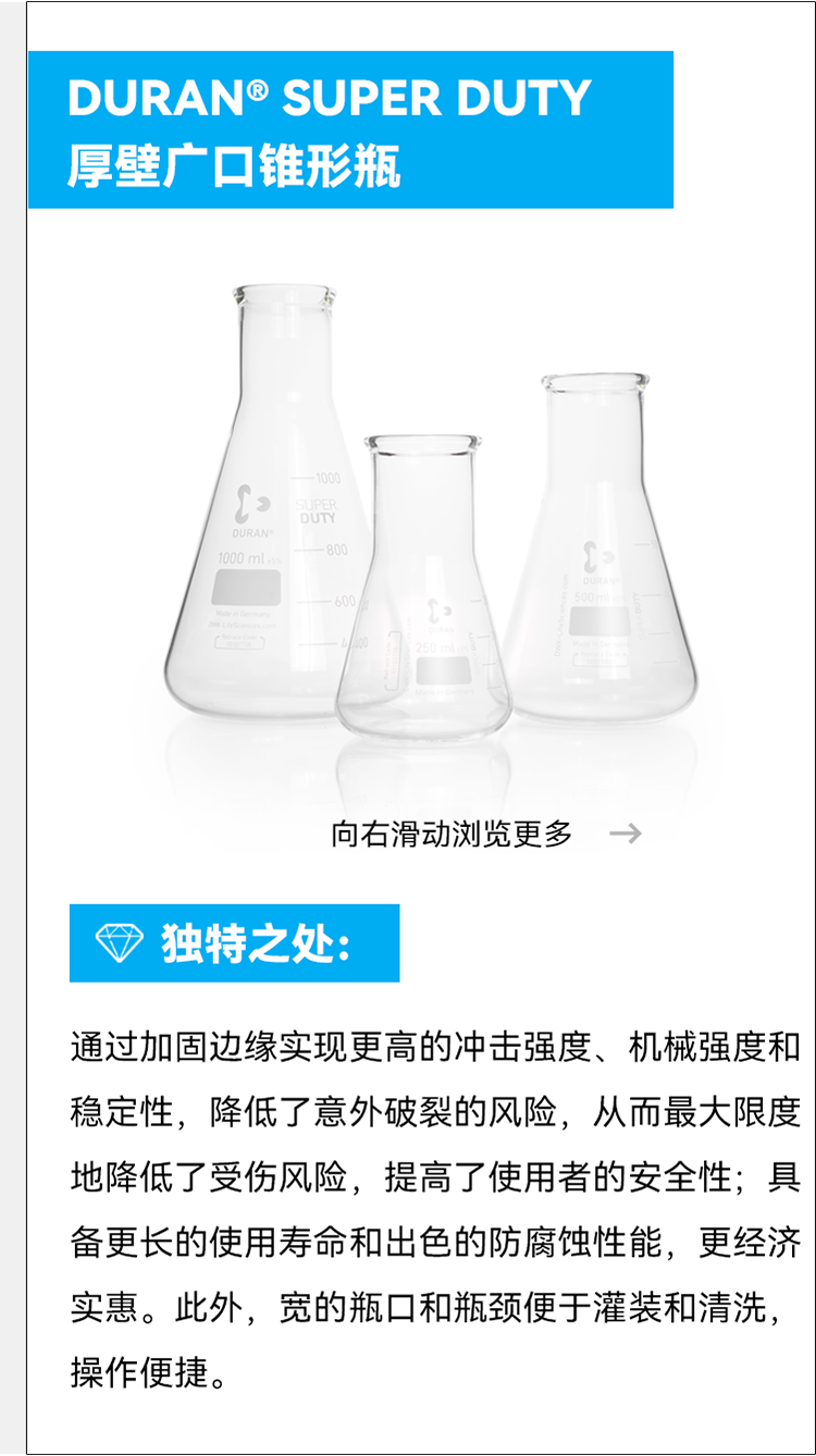 DURAN® SUPER DUTY 厚壁广口锥形瓶 800 向右滑动浏览更多—> ③ 独特之处： 通过加固边缘实现更高的冲击强度、机械强度和稳定性，降低了意外破裂的风险，从而最大限度地降低了受伤风险，提高了使用者的安全性；具备更长的使用寿命和出色的防腐蚀性能，更经济实惠。此外，宽的瓶口和瓶颈便于灌装和清洗，操作便捷。