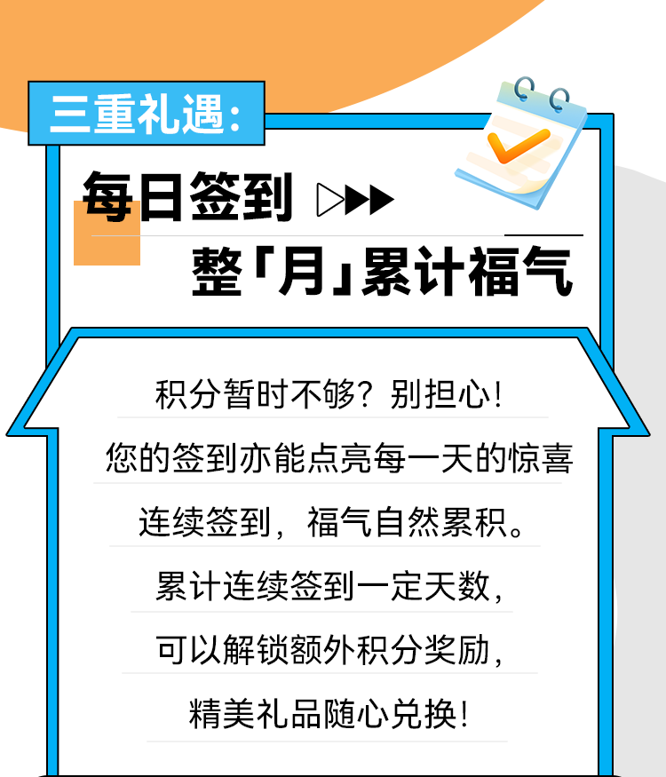 三重礼遇： 每日签到 整「月」累计福气 积分暂时不够？别担心！ 您的签到亦能点亮每一天的惊喜连续签到，福气自然累积。 累计连续签到一定天数，可以解锁额外积分奖励，精美礼品随心兑换！