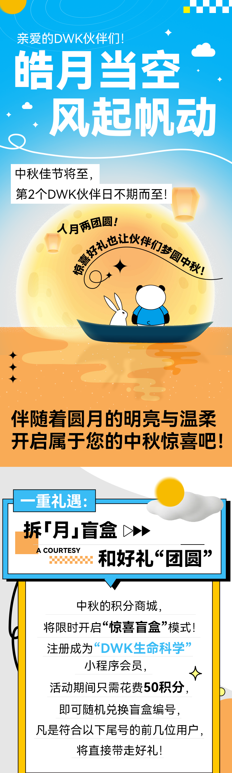 亲爱的DWK伙伴们！ 皓月当空 风起帆动 中秋佳节将至， 第2个DWK伙伴日不期而至！ 人月酒國圆！ 伴随着圆月的明亮与温柔开启属于您的中秋惊喜吧！ 一重礼遇： 拆「月」盲盒 A COURTESY 和好礼“团圆” 中秋的积分商城， 将限时开启“惊喜盲盒”模式！ 注册成为“DWK生命科学” 小程序会员， 活动期间只需花费50积分，即可随机兑换盲盒编号， 凡是符合以下尾号的前几位用户，将直接带走好礼！